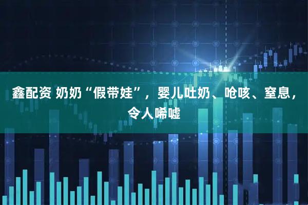 鑫配资 奶奶“假带娃”，婴儿吐奶、呛咳、窒息，令人唏嘘