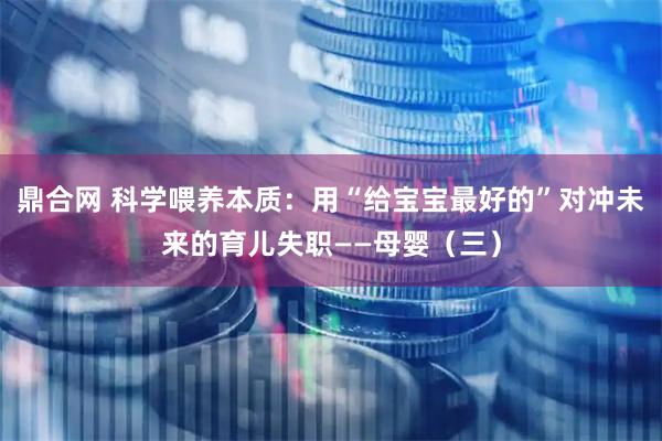 鼎合网 科学喂养本质：用“给宝宝最好的”对冲未来的育儿失职——母婴（三）