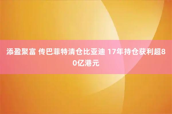 添盈聚富 传巴菲特清仓比亚迪 17年持仓获利超80亿港元