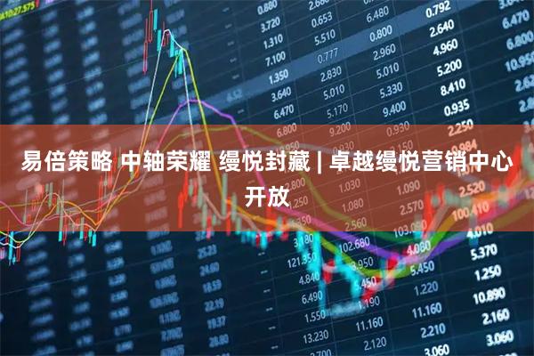 易倍策略 中轴荣耀 缦悦封藏 | 卓越缦悦营销中心开放