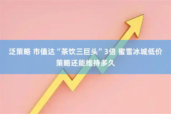 泛策略 市值达“茶饮三巨头”3倍 蜜雪冰城低价策略还能维持多久