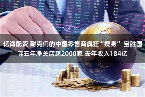 亿海配资 耐克们的中国零售商疯狂“瘦身” 宝胜国际五年净关店超2000家 去年收入184亿