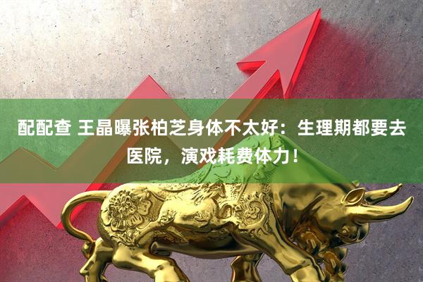 配配查 王晶曝张柏芝身体不太好：生理期都要去医院，演戏耗费体力！