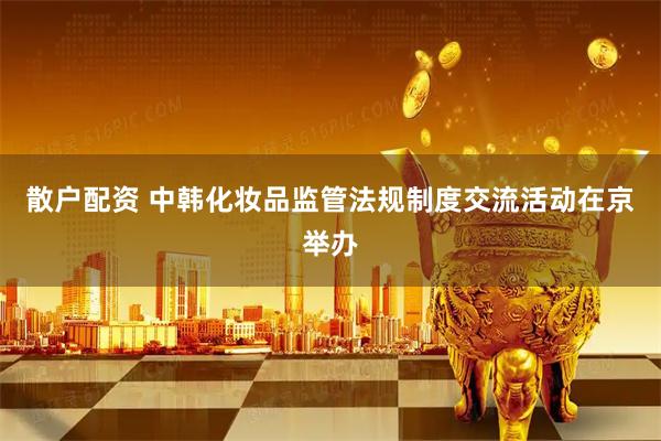 散户配资 中韩化妆品监管法规制度交流活动在京举办
