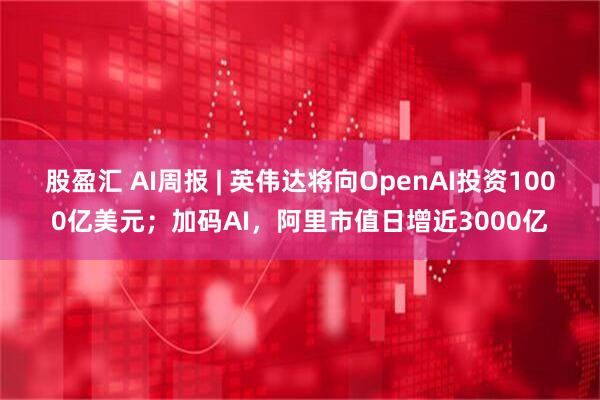 股盈汇 AI周报 | 英伟达将向OpenAI投资1000亿美元；加码AI，阿里市值日增近3000亿