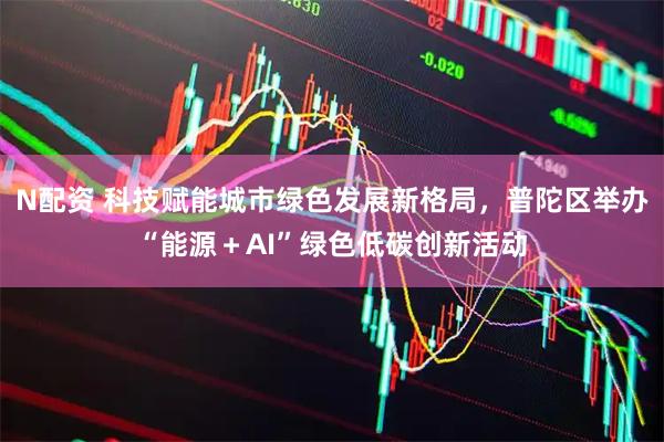 N配资 科技赋能城市绿色发展新格局，普陀区举办“能源＋AI”绿色低碳创新活动