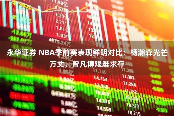 永华证券 NBA季前赛表现鲜明对比：杨瀚森光芒万丈，曾凡博艰难求存