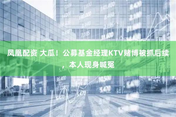 凤凰配资 大瓜！公募基金经理KTV赌博被抓后续，本人现身喊冤