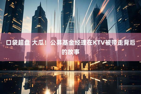 口袋超盘 大瓜！公募基金经理在KTV被带走背后的故事