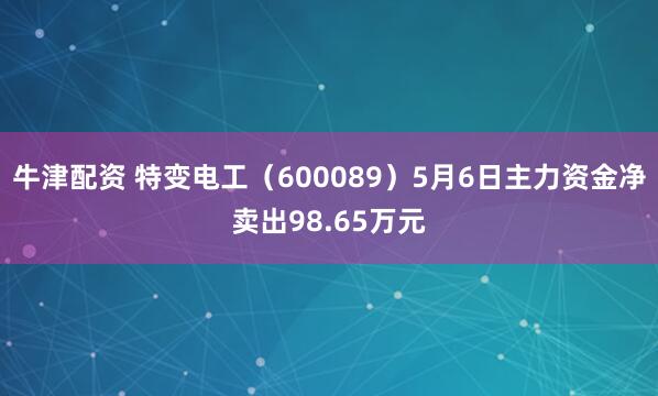 牛津配资 特变电工(600089)5月6日主力资金净卖出98.65万元