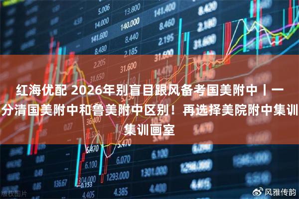 红海优配 2026年别盲目跟风备考国美附中丨一定要分清国美附中和鲁美附中区别！再选择美院附中集训画室