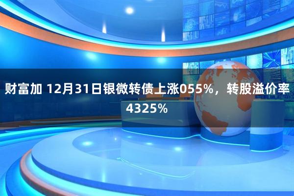 财富加 12月31日银微转债上涨055%，转股溢价率4325%