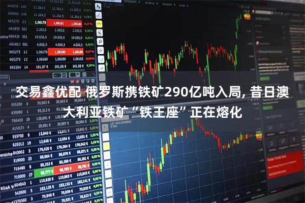 交易鑫优配 俄罗斯携铁矿290亿吨入局, 昔日澳大利亚铁矿“铁王座”正在熔化