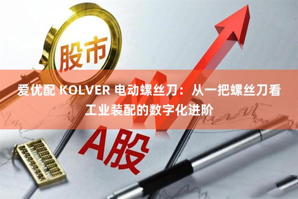 爱优配 KOLVER 电动螺丝刀：从一把螺丝刀看工业装配的数字化进阶