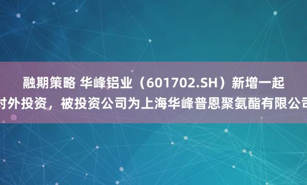 融期策略 华峰铝业（601702.SH）新增一起对外投资，被投资公司为上海华峰普恩聚氨酯有限公司