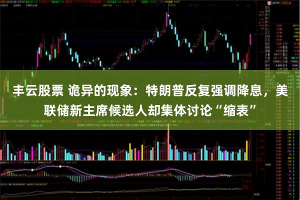 丰云股票 诡异的现象：特朗普反复强调降息，美联储新主席候选人却集体讨论“缩表”