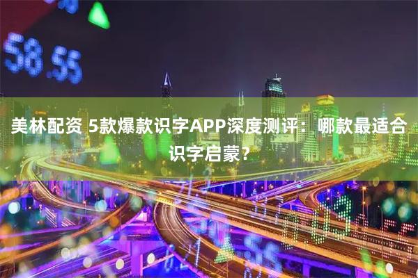 美林配资 5款爆款识字APP深度测评:哪款最适合识字启蒙?