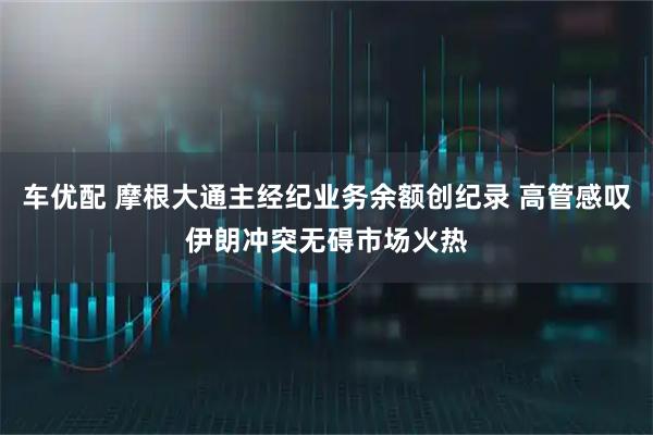 车优配 摩根大通主经纪业务余额创纪录 高管感叹伊朗冲突无碍市场火热