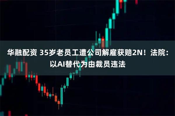 华融配资 35岁老员工遭公司解雇获赔2N!法院:以AI替代为由裁员违法