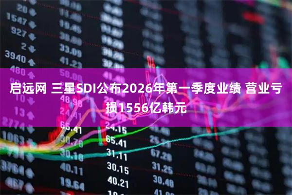 启远网 三星SDI公布2026年第一季度业绩 营业亏损1556亿韩元