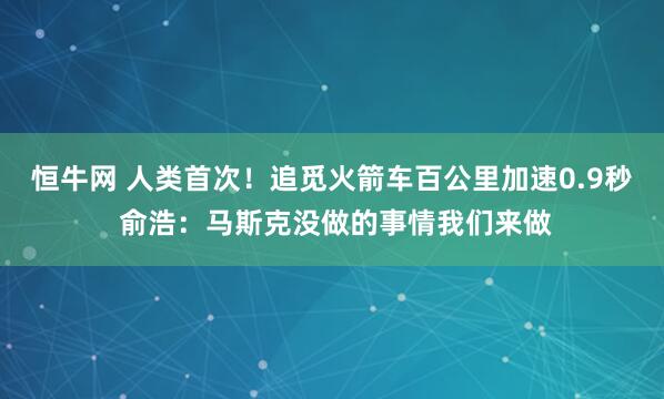 恒牛网 人类首次!追觅火箭车百公里加速0.9秒 俞浩:马斯克没做的事情我们来做